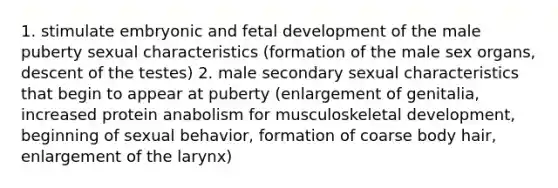 1. stimulate embryonic and fetal development of the male puberty sexual characteristics (formation of the male sex organs, descent of the testes) 2. male secondary sexual characteristics that begin to appear at puberty (enlargement of genitalia, increased protein anabolism for musculoskeletal development, beginning of sexual behavior, formation of coarse body hair, enlargement of the larynx)