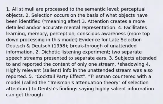 1. All stimuli are processed to the semantic level; perceptual objects. 2. Selection occurs on the basis of what objects have been identiﬁed (*meaning after) 3. Attention creates a more detailed and/or accurate mental representation. 4. Facilitates learning, memory, perception, conscious awareness (more top down processing in this model) Evidence for Late Selection Deutsch & Deutsch (1958); break-through of unattended information. 2. Dichotic listening experiment; two separate speech streams presented to separate ears. 3. Subjects attended to and reported the content of only one stream. *shadowing 4. Highly relevant (salient) info in the unattended stream was also reported. 5. "Cocktail Party Effect". *Triesman countered with a model (called the "Treisman's attenuation theory" of selection attention ) to Deutsh's findings saying highly salient information can get through