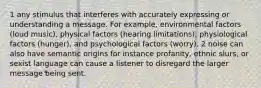 1 any stimulus that interferes with accurately expressing or understanding a message. For example, environmental factors (loud music), physical factors (hearing limitations), physiological factors (hunger), and psychological factors (worry). 2 noise can also have semantic origins for instance profanity, ethnic slurs, or sexist language can cause a listener to disregard the larger message being sent.