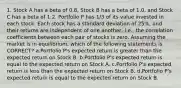 1. Stock A has a beta of 0.8, Stock B has a beta of 1.0, and Stock C has a beta of 1.2. Portfolio P has 1/3 of its value invested in each stock. Each stock has a standard deviation of 25%, and their returns are independent of one another, i.e., the correlation coefficients between each pair of stocks is zero. Assuming the market is in equilibrium, which of the following statements is CORRECT? a.Portfolio P's expected return is greater than the expected return on Stock B. b.Portfolio P's expected return is equal to the expected return on Stock A. c.Portfolio P's expected return is less than the expected return on Stock B. d.Portfolio P's expected return is equal to the expected return on Stock B.