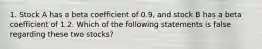 1. Stock A has a beta coefficient of 0.9, and stock B has a beta coefficient of 1.2. Which of the following statements is false regarding these two stocks?