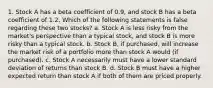 1. Stock A has a beta coefficient of 0.9, and stock B has a beta coefficient of 1.2. Which of the following statements is false regarding these two stocks? a. Stock A is less risky from the market's perspective than a typical stock, and stock B is more risky than a typical stock. b. Stock B, if purchased, will increase the market risk of a portfolio more than stock A would (if purchased). c. Stock A necessarily must have a lower standard deviation of returns than stock B. d. Stock B must have a higher expected return than stock A if both of them are priced properly.