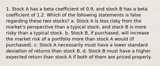 1. Stock A has a beta coefficient of 0.9, and stock B has a beta coefficient of 1.2. Which of the following statements is false regarding these two stocks? a. Stock A is less risky from the market's perspective than a typical stock, and stock B is more risky than a typical stock. b. Stock B, if purchased, will increase the market risk of a portfolio more than stock A would (if purchased). c. Stock A necessarily must have a lower standard deviation of returns than stock B. d. Stock B must have a higher expected return than stock A if both of them are priced properly.