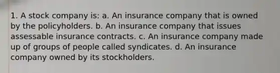 1. A stock company is: a. An insurance company that is owned by the policyholders. b. An insurance company that issues assessable insurance contracts. c. An insurance company made up of groups of people called syndicates. d. An insurance company owned by its stockholders.