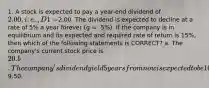 1. A stock is expected to pay a year-end dividend of 2.00, i.e., D1 =2.00. The dividend is expected to decline at a rate of 5% a year forever (g = -5%). If the company is in equilibrium and its expected and required rate of return is 15%, then which of the following statements is CORRECT? a. The company's current stock price is 20. b. The company's dividend yield 5 years from now is expected to be 10%. c. The constant growth model cannot be used because the growth rate is negative. d. The company's expected capital gains yield is 5%. e. The company's expected stock price at the beginning of next year is9.50.