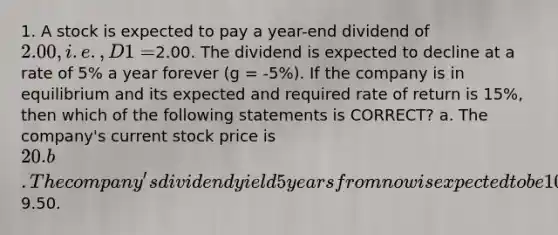 1. A stock is expected to pay a year-end dividend of 2.00, i.e., D1 =2.00. The dividend is expected to decline at a rate of 5% a year forever (g = -5%). If the company is in equilibrium and its expected and required rate of return is 15%, then which of the following statements is CORRECT? a. The company's current stock price is 20. b. The company's dividend yield 5 years from now is expected to be 10%. c. The constant growth model cannot be used because the growth rate is negative. d. The company's expected capital gains yield is 5%. e. The company's expected stock price at the beginning of next year is9.50.