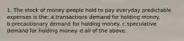 1. The stock of money people hold to pay everyday predictable expenses is the: a.transactions demand for holding money. b.precautionary demand for holding money. c.speculative demand for holding money. d.all of the above.