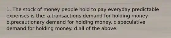 1. The stock of money people hold to pay everyday predictable expenses is the: a.transactions demand for holding money. b.precautionary demand for holding money. c.speculative demand for holding money. d.all of the above.