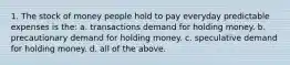 1. The stock of money people hold to pay everyday predictable expenses is the: a. transactions demand for holding money. b. precautionary demand for holding money. c. speculative demand for holding money. d. all of the above.