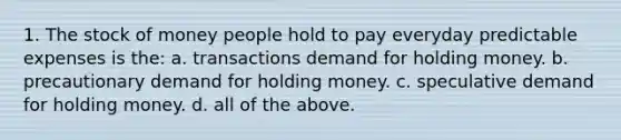 1. The stock of money people hold to pay everyday predictable expenses is the: a. transactions demand for holding money. b. precautionary demand for holding money. c. speculative demand for holding money. d. all of the above.