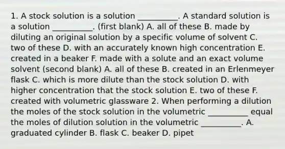 1. A stock solution is a solution __________. A standard solution is a solution __________. (first blank) A. all of these B. made by diluting an original solution by a specific volume of solvent C. two of these D. with an accurately known high concentration E. created in a beaker F. made with a solute and an exact volume solvent (second blank) A. all of these B. created in an Erlenmeyer flask C. which is more dilute than the stock solution D. with higher concentration that the stock solution E. two of these F. created with volumetric glassware 2. When performing a dilution the moles of the stock solution in the volumetric __________ equal the moles of dilution solution in the volumetric __________. A. graduated cylinder B. flask C. beaker D. pipet