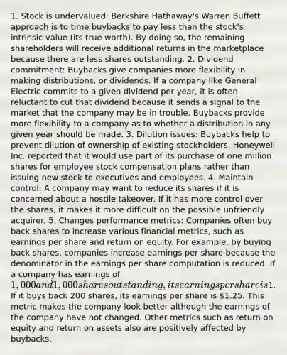 1. Stock is undervalued: Berkshire Hathaway's Warren Buffett approach is to time buybacks to pay <a href='https://www.questionai.com/knowledge/k7BtlYpAMX-less-than' class='anchor-knowledge'>less than</a> the stock's intrinsic value (its true worth). By doing so, the remaining shareholders will receive additional returns in the marketplace because there are less shares outstanding. 2. Dividend commitment: Buybacks give companies more flexibility in making distributions, or dividends. If a company like General Electric commits to a given dividend per year, it is often reluctant to cut that dividend because it sends a signal to the market that the company may be in trouble. Buybacks provide more flexibility to a company as to whether a distribution in any given year should be made. 3. Dilution issues: Buybacks help to prevent dilution of ownership of existing stockholders. Honeywell Inc. reported that it would use part of its purchase of one million shares for employee stock compensation plans rather than issuing new stock to executives and employees. 4. Maintain control: A company may want to reduce its shares if it is concerned about a hostile takeover. If it has more control over the shares, it makes it more difficult on the possible unfriendly acquirer. 5. Changes performance metrics: Companies often buy back shares to increase various financial metrics, such as earnings per share and return on equity. For example, by buying back shares, companies increase earnings per share because the denominator in the earnings per share computation is reduced. If a company has earnings of 1,000 and 1,000 shares outstanding, its earnings per share is1. If it buys back 200 shares, its earnings per share is 1.25. This metric makes the company look better although the earnings of the company have not changed. Other metrics such as return on equity and return on assets also are positively affected by buybacks.