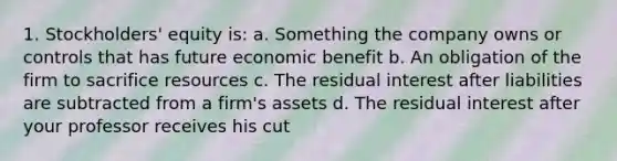 1. Stockholders' equity is: a. Something the company owns or controls that has future economic benefit b. An obligation of the firm to sacrifice resources c. The residual interest after liabilities are subtracted from a firm's assets d. The residual interest after your professor receives his cut