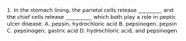 1. In the stomach lining, the parietal cells release _________ and the chief cells release __________ which both play a role in peptic ulcer disease. A. pepsin, hydrochloric acid B. pepsinogen, pepsin C. pepsinogen, gastric acid D. hydrochloric acid, and pepsinogen