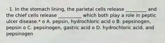 · 1. In the stomach lining, the parietal cells release _________ and the chief cells release __________ which both play a role in peptic ulcer disease.* o A. pepsin, hydrochloric acid o B. pepsinogen, pepsin o C. pepsinogen, gastric acid o D. hydrochloric acid, and pepsinogen