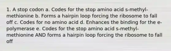 1. A stop codon a. Codes for the stop amino acid s-methyl-methionine b. Forms a hairpin loop forcing the ribosome to fall off c. Codes for no amino acid d. Enhances the binding for the e-polymerase e. Codes for the stop amino acid s-methyl-methionine AND forms a hairpin loop forcing the ribosome to fall off