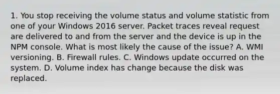 1. You stop receiving the volume status and volume statistic from one of your Windows 2016 server. Packet traces reveal request are delivered to and from the server and the device is up in the NPM console. What is most likely the cause of the issue? A. WMI versioning. B. Firewall rules. C. Windows update occurred on the system. D. Volume index has change because the disk was replaced.