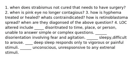 1. when does strabismus not cured that needs to have surgery? 2. when is pink eye no longer contagious? 3. how is hyphema treated or healed? whats contraindicated? how is retinoblastoma spread? when are they diagonsed of the above question? 4. LOC altered include _____ disoritnated to time, place, or person, unable to answer simple or complex questions. ______ disorientation involving fear and agitation. ______ sleepy,difficult to arouse. ____ deep sleep responds only to vigorous or painful stimuli. ______ unconscious, unrespsonsive to any extrenal stimuli.