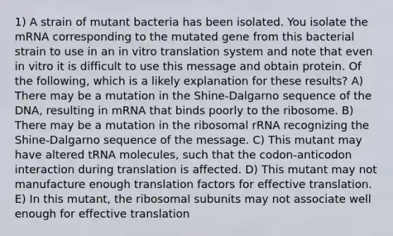 1) A strain of mutant bacteria has been isolated. You isolate the mRNA corresponding to the mutated gene from this bacterial strain to use in an in vitro translation system and note that even in vitro it is difficult to use this message and obtain protein. Of the following, which is a likely explanation for these results? A) There may be a mutation in the Shine-Dalgarno sequence of the DNA, resulting in mRNA that binds poorly to the ribosome. B) There may be a mutation in the ribosomal rRNA recognizing the Shine-Dalgarno sequence of the message. C) This mutant may have altered tRNA molecules, such that the codon-anticodon interaction during translation is affected. D) This mutant may not manufacture enough translation factors for effective translation. E) In this mutant, the ribosomal subunits may not associate well enough for effective translation