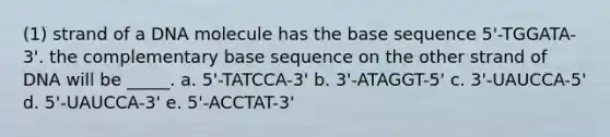 (1) strand of a DNA molecule has the base sequence 5'-TGGATA-3'. the complementary base sequence on the other strand of DNA will be _____. a. 5'-TATCCA-3' b. 3'-ATAGGT-5' c. 3'-UAUCCA-5' d. 5'-UAUCCA-3' e. 5'-ACCTAT-3'