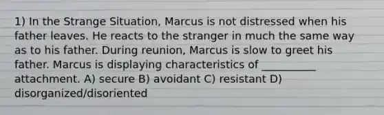 1) In the Strange Situation, Marcus is not distressed when his father leaves. He reacts to the stranger in much the same way as to his father. During reunion, Marcus is slow to greet his father. Marcus is displaying characteristics of __________ attachment. A) secure B) avoidant C) resistant D) disorganized/disoriented