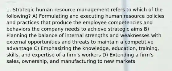 1. Strategic human resource management refers to which of the following? A) Formulating and executing human resource policies and practices that produce the employee competencies and behaviors the company needs to achieve strategic aims B) Planning the balance of internal strengths and weaknesses with external opportunities and threats to maintain a competitive advantage C) Emphasizing the knowledge, education, training, skills, and expertise of a firm's workers D) Extending a firm's sales, ownership, and manufacturing to new markets