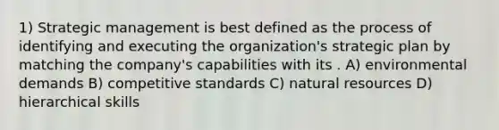 1) Strategic management is best defined as the process of identifying and executing the organization's strategic plan by matching the company's capabilities with its . A) environmental demands B) competitive standards C) natural resources D) hierarchical skills