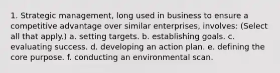 1. <a href='https://www.questionai.com/knowledge/k5Dplt4I1O-strategic-management' class='anchor-knowledge'>strategic management</a>, long used in business to ensure a <a href='https://www.questionai.com/knowledge/kv3IPSqf81-competitive-advantage' class='anchor-knowledge'>competitive advantage</a> over similar enterprises, involves: (Select all that apply.) a. setting targets. b. establishing goals. c. evaluating success. d. developing an action plan. e. defining <a href='https://www.questionai.com/knowledge/kD8KqkX2aO-the-core' class='anchor-knowledge'>the core</a> purpose. f. conducting an environmental scan.