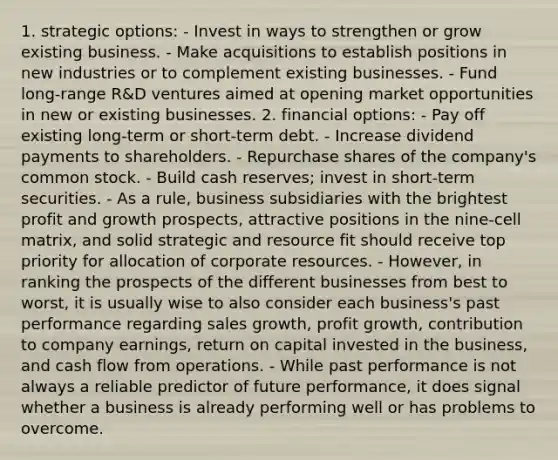 1. strategic options: - Invest in ways to strengthen or grow existing business. - Make acquisitions to establish positions in new industries or to complement existing businesses. - Fund long-range R&D ventures aimed at opening market opportunities in new or existing businesses. 2. financial options: - Pay off existing long-term or short-term debt. - Increase dividend payments to shareholders. - Repurchase shares of the company's common stock. - Build cash reserves; invest in short-term securities. - As a rule, business subsidiaries with the brightest profit and growth prospects, attractive positions in the nine-cell matrix, and solid strategic and resource fit should receive top priority for allocation of corporate resources. - However, in ranking the prospects of the different businesses from best to worst, it is usually wise to also consider each business's past performance regarding sales growth, profit growth, contribution to company earnings, return on capital invested in the business, and cash flow from operations. - While past performance is not always a reliable predictor of future performance, it does signal whether a business is already performing well or has problems to overcome.