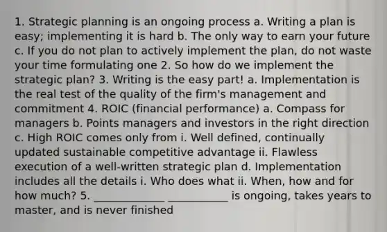 1. Strategic planning is an ongoing process a. Writing a plan is easy; implementing it is hard b. The only way to earn your future c. If you do not plan to actively implement the plan, do not waste your time formulating one 2. So how do we implement the strategic plan? 3. Writing is the easy part! a. Implementation is the real test of the quality of the firm's management and commitment 4. ROIC (financial performance) a. Compass for managers b. Points managers and investors in the right direction c. High ROIC comes only from i. Well defined, continually updated sustainable competitive advantage ii. Flawless execution of a well-written strategic plan d. Implementation includes all the details i. Who does what ii. When, how and for how much? 5. _____________ ___________ is ongoing, takes years to master, and is never finished