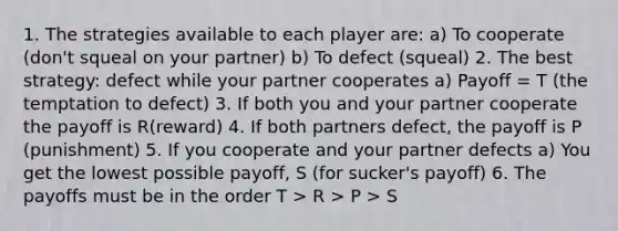 1. The strategies available to each player are: a) To cooperate (don't squeal on your partner) b) To defect (squeal) 2. The best strategy: defect while your partner cooperates a) Payoff = T (the temptation to defect) 3. If both you and your partner cooperate the payoff is R(reward) 4. If both partners defect, the payoff is P (punishment) 5. If you cooperate and your partner defects a) You get the lowest possible payoff, S (for sucker's payoff) 6. The payoffs must be in the order T > R > P > S