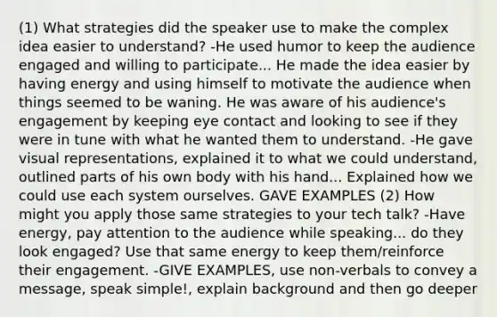 (1) What strategies did the speaker use to make the complex idea easier to understand? -He used humor to keep the audience engaged and willing to participate... He made the idea easier by having energy and using himself to motivate the audience when things seemed to be waning. He was aware of his audience's engagement by keeping eye contact and looking to see if they were in tune with what he wanted them to understand. -He gave visual representations, explained it to what we could understand, outlined parts of his own body with his hand... Explained how we could use each system ourselves. GAVE EXAMPLES (2) How might you apply those same strategies to your tech talk? -Have energy, pay attention to the audience while speaking... do they look engaged? Use that same energy to keep them/reinforce their engagement. -GIVE EXAMPLES, use non-verbals to convey a message, speak simple!, explain background and then go deeper