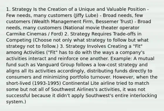 1. Strategy Is the Creation of a Unique and Valuable Position - Few needs, many customers (Jiffy Lube) - Broad needs, few customers (Wealth Management Firm, Bessemer Trust) - Broad needs, many customers (National movie theater operator Carmike Cinemas / Ford) 2. Strategy Requires Trade-offs in Competing (Choose not only what strategy to follow but what strategy not to follow.) 3. Strategy Involves Creating a "Fit" among Activities ("Fit" has to do with the ways a company's activities interact and reinforce one another. Example: A mutual fund such as Vanguard Group follows a low-cost strategy and aligns all its activities accordingly, distributing funds directly to consumers and minimizing portfolio turnover. However, when the short-lived (1993-1995) Continental Lite airline tried to match some but not all of Southwest Airlines's activities, it was not successful because it didn't apply Southwest's entire interlocking system.)