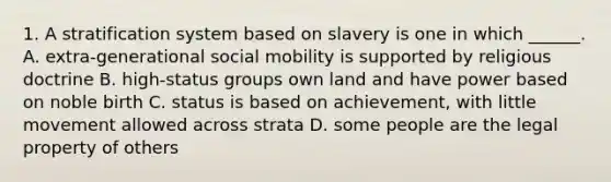 1. A stratification system based on slavery is one in which ______. A. extra-generational social mobility is supported by religious doctrine B. high-status groups own land and have power based on noble birth C. status is based on achievement, with little movement allowed across strata D. some people are the legal property of others