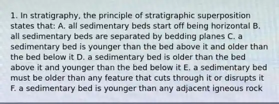 1. In stratigraphy, the principle of stratigraphic superposition states that: A. all sedimentary beds start off being horizontal B. all sedimentary beds are separated by bedding planes C. a sedimentary bed is younger than the bed above it and older than the bed below it D. a sedimentary bed is older than the bed above it and younger than the bed below it E. a sedimentary bed must be older than any feature that cuts through it or disrupts it F. a sedimentary bed is younger than any adjacent igneous rock