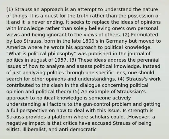 (1) Straussian approach is an attempt to understand the nature of things. It is a quest for the truth rather than the possession of it and it is never ending. It seeks to replace the ideas of opinions with knowledge rather than solely believing one's own personal views and being ignorant to the views of others. (2) Formulated by Leo Strauss, born in the late 1800's in Germany but moved to America where he wrote his approach to political knowledge. "What is political philosophy" was published in the journal of politics in august of 1957. (3) These ideas address the perennial issues of how to analyze and assess political knowledge. Instead of just analyzing politics through one specific lens, one should search for other opinions and understandings. (4) Strauss's work contributed to the clash in the dialogue concerning political opinion and political theory (5) An example of Straussian's approach to political knowledge is someone actively understanding all factors to the gun-control problem and getting a full perspective on how to deal with this issue. Is strength is Strauss provides a platform where scholars could...However, a negative impact is that critics have accused Strauss of being elitist, illiberalist, and anti-democratic