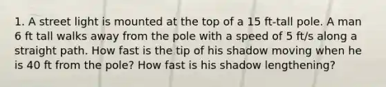 1. A street light is mounted at the top of a 15 ft-tall pole. A man 6 ft tall walks away from the pole with a speed of 5 ft/s along a straight path. How fast is the tip of his shadow moving when he is 40 ft from the pole? How fast is his shadow lengthening?