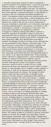 1. Strength of association. Research problem established, a research hypothesis is formulated about an expected association between variables. A study design is then selected and an appropriate statistical test applied to the data. The statistical association is then deemed to be significant or not. The question then arises whether a measured association, or lack thereof, is real-that is, does the measured association represent the "truth"? This question comes from the fact that the results are due to chance, bias, or confounding. A chance finding may result because of nonrandom sampling or small numbers; bias may influence the results if data are not correctly representative because of selection or observation, and confounding may cause a spurious result because it is not properly controlled for in the study design or analysis. 2. Consistency of association. This occurs when associations are replicated by different investigators in different settings with different methods. 3. Specificity. Specificity of association means an exposure is associated with only one disease or the disease is associated with only one exposure. Important part of Koch's postulates that were published in 1880. Koch applied these postulates to establish the etiology of anthrax and tuberculosis, although they can be generalized to other diseases. Postulates state: a. The parasite occurs in every case of the disease in question and under circumstances that can account for the pathologic changes and clinical courses of the disease. b. It occurs in no other disease as a fortuitous and nonpathogenic parasite. c. After being fully isolated from the body and repeatedly grown in pure culture, it can induce the disease anew. These postulates remain important in judging whether a casual relationship exists between an organism and disease; however, they are inadequate for most diseases, especially noninfectious chronic diseases. Although this criterion may support a causal hypothesis, failure to satisfy it cannot rule out a causal hypothesis because many exposures may be related to a given disease or many diseases may be related to a given exposure. 4. Temporality. In order for an exposure to cause a disease, the exposure must precede the disease. The strength of cohort studies is that they allow researchers to establish a time sequence of events; however temporality is often difficult or impossible to establish with other study designs. 5. Biologic gradient. An increasing amount of exposure increases the risk of disease. 6. Biological plausibility. Is the association biologically supported? Biological assessment often involves experiments in controlled laboratory environments. 7. Coherence. Causal inference is consistent with known epidemiologic patterns of disease. Yet this criterion appears to be redundant with other criteria, such as consistency or biologic plausibility. 8. Analogy. Analogous situations with previously demonstrated causal associations provide support of there being a causal association; however, analogies abound. 9. Experimental evidence. The randomized, double-blind experimental study design is the best for establishing cause-effect relationships. This is because randomization is effective in balancing out the effect of known and unknown confounders, and blinding is effective at controlling for bias; ethics and feasibility greatly limit application of this criterion in human populations. Order in which epidemiologic study designs are effective at establishing causal associations follows; the ranking is based on an ability to measure a temporal sequence of events, the strength of an association, and the dose-response relationship. Rank Study Design 1 Randomized, double-blind experimental study 2 Community trial 3 Prospective cohort study 4 Retrospective cohort study 5 Case-control 6 Cross-sectional study 7 Ecologic study 8 Case report or case series