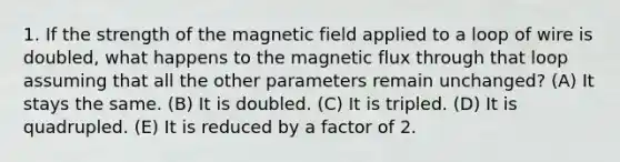 1. If the strength of the magnetic field applied to a loop of wire is doubled, what happens to the magnetic flux through that loop assuming that all the other parameters remain unchanged? (A) It stays the same. (B) It is doubled. (C) It is tripled. (D) It is quadrupled. (E) It is reduced by a factor of 2.