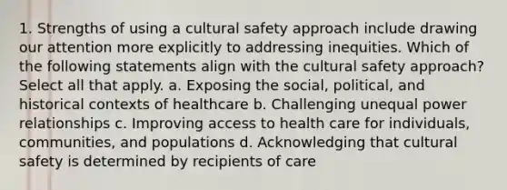 1. Strengths of using a cultural safety approach include drawing our attention more explicitly to addressing inequities. Which of the following statements align with the cultural safety approach? Select all that apply. a. Exposing the social, political, and historical contexts of healthcare b. Challenging unequal power relationships c. Improving access to health care for individuals, communities, and populations d. Acknowledging that cultural safety is determined by recipients of care