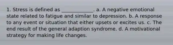 1. Stress is defined as _____________. a. A negative emotional state related to fatigue and similar to depression. b. A response to any event or situation that either upsets or excites us. c. The end result of the general adaption syndrome. d. A motivational strategy for making life changes.