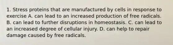 1. Stress proteins that are manufactured by cells in response to exercise A. can lead to an increased production of free radicals. B. can lead to further disruptions in homeostasis. C. can lead to an increased degree of cellular injury. D. can help to repair damage caused by free radicals.