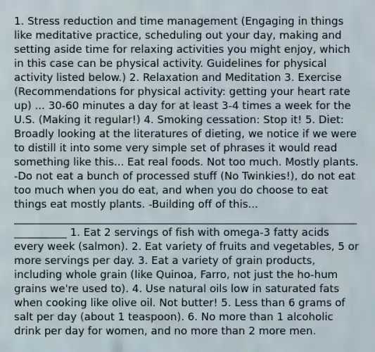 1. Stress reduction and time management (Engaging in things like meditative practice, scheduling out your day, making and setting aside time for relaxing activities you might enjoy, which in this case can be physical activity. Guidelines for physical activity listed below.) 2. Relaxation and Meditation 3. Exercise (Recommendations for physical activity: getting your heart rate up) ... 30-60 minutes a day for at least 3-4 times a week for the U.S. (Making it regular!) 4. Smoking cessation: Stop it! 5. Diet: Broadly looking at the literatures of dieting, we notice if we were to distill it into some very simple set of phrases it would read something like this... Eat real foods. Not too much. Mostly plants. -Do not eat a bunch of processed stuff (No Twinkies!), do not eat too much when you do eat, and when you do choose to eat things eat mostly plants. -Building off of this... ___________________________________________________________________________ 1. Eat 2 servings of fish with omega-3 fatty acids every week (salmon). 2. Eat variety of fruits and vegetables, 5 or more servings per day. 3. Eat a variety of grain products, including whole grain (like Quinoa, Farro, not just the ho-hum grains we're used to). 4. Use natural oils low in saturated fats when cooking like olive oil. Not butter! 5. <a href='https://www.questionai.com/knowledge/k7BtlYpAMX-less-than' class='anchor-knowledge'>less than</a> 6 grams of salt per day (about 1 teaspoon). 6. No <a href='https://www.questionai.com/knowledge/keWHlEPx42-more-than' class='anchor-knowledge'>more than</a> 1 alcoholic drink per day for women, and no more than 2 more men.