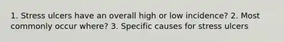 1. Stress ulcers have an overall high or low incidence? 2. Most commonly occur where? 3. Specific causes for stress ulcers