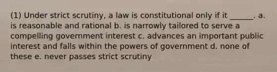 (1) Under strict scrutiny, a law is constitutional only if it ______. a. is reasonable and rational b. is narrowly tailored to serve a compelling government interest c. advances an important public interest and falls within the powers of government d. none of these e. never passes strict scrutiny