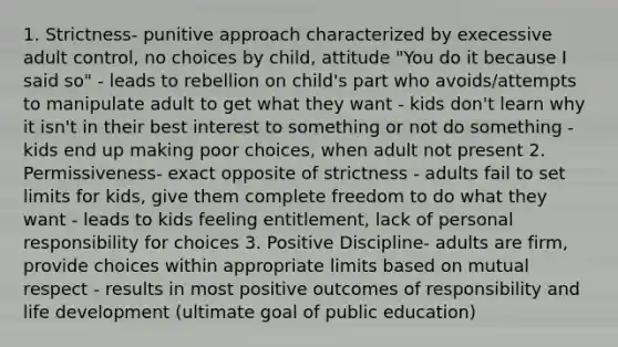 1. Strictness- punitive approach characterized by execessive adult control, no choices by child, attitude "You do it because I said so" - leads to rebellion on child's part who avoids/attempts to manipulate adult to get what they want - kids don't learn why it isn't in their best interest to something or not do something - kids end up making poor choices, when adult not present 2. Permissiveness- exact opposite of strictness - adults fail to set limits for kids, give them complete freedom to do what they want - leads to kids feeling entitlement, lack of personal responsibility for choices 3. Positive Discipline- adults are firm, provide choices within appropriate limits based on mutual respect - results in most positive outcomes of responsibility and life development (ultimate goal of public education)