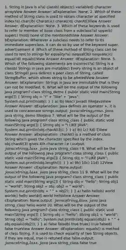 1. String in Java is a?a) classb) objectc) variabled) character arrayView Answer Answer: aExplanation: None. 2. Which of these method of String class is used to obtain character at specified index?a) char()b) Charat()c) charat()d) charAt()View Answer Answer: dExplanation: None. 3. Which of these keywords is used to refer to member of base class from a subclass?a) upperb) superc) thisd) none of the mentionedView Answer Answer: bExplanation: Whenever a subclass needs to refer to its immediate superclass, it can do so by use of the keyword super. advertisement 4. Which of these method of String class can be used to test to strings for equality?a) isequal()b) isequals()c) equal()d) equals()View Answer Answer: dExplanation: None. 5. Which of the following statements are incorrect?a) String is a classb) Strings in java are mutablec) Every string is an object of class Stringd) Java defines a peer class of String, called StringBuffer, which allows string to be alteredView Answer Answer: bExplanation: Strings in Java are immutable that is they can not be modified. 6. What will be the output of the following Java program? class string_demo ( public static void main(String args[]) { String obj = "I" + "like" + "Java"; System.out.println(obj); ) } a) Ib) likec) Javad) IlikeJavaView Answer Answer: dExplanation: Java defines an operator +, it is used to concatenate strings.output: javac string_demo.java java string_demo IlikeJava 7. What will be the output of the following Java program? class string_class ( public static void main(String args[]) { String obj = "I LIKE JAVA"; System.out.println(obj.charAt(3)); ) } a) Ib) Lc) Kd) EView Answer Answer: aExplanation: charAt() is a method of class String which gives the character specified by the index. obj.charAt(3) gives 4th character i:e I.output: javac string_class.java java string_class I 8. What will be the output of the following Java program? class string_class ( public static void main(String args[]) { String obj = "I LIKE JAVA"; System.out.println(obj.length()); ) } a) 9b) 10c) 11d) 12View Answer Answer: cExplanation: None.output: javac string_class.java java string_class 11 9. What will be the output of the following Java program? class string_class ( public static void main(String args[]) { String obj = "hello"; String obj1 = "world"; String obj2 = obj; obj2 = " world"; System.out.println(obj + " " + obj2); ) } a) hello hellob) world worldc) hello worldd) world helloView Answer Answer: cExplanation: None.output: javac string_class.java java string_class hello world 10. What will be the output of the following Java program? class string_class ( public static void main(String args[]) { String obj = "hello"; String obj1 = "world"; String obj2 = "hello"; System.out.println(obj.equals(obj1) + " " + obj.equals(obj2)); ) } a) false falseb) true truec) true falsed) false trueView Answer Answer: dExplanation: equals() is method of class String, it is used to check equality of two String objects, if they are equal, true is retuned else false.output: javac string_class.java java string_class false true