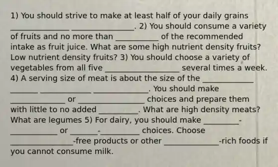 1) You should strive to make at least half of your daily grains _______________ ________________. 2) You should consume a variety of fruits and no more than ___________ of the recommended intake as fruit juice. What are some high nutrient density fruits? Low nutrient density fruits? 3) You should choose a variety of vegetables from all five ___________________ several times a week. 4) A serving size of meat is about the size of the _____________ _______ _____________ ______________. You should make ______________ or _________________ choices and prepare them with little to no added __________. What are high density meats? What are legumes 5) For dairy, you should make _________-____________ or _______-__________ choices. Choose ________________-free products or other ______________-rich foods if you cannot consume milk.