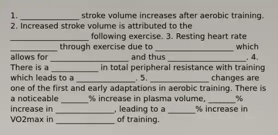 1. _______________ stroke volume increases after aerobic training. 2. Increased stroke volume is attributed to the ____________________ following exercise. 3. Resting heart rate ____________ through exercise due to ____________________ which allows for ____________________ and thus ____________________. 4. There is a ____________ in total peripheral resistance with training which leads to a _______________. 5. _______________ changes are one of the first and early adaptations in aerobic training. There is a noticeable _______% increase in plasma volume, _______% increase in _______________, leading to a _______% increase in VO2max in _______________ of training.