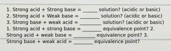 1. Strong acid + Strong base = ______ solution? (acidic or basic) 2. Strong acid + Weak base = ________ solution? (acidic or basic) 3. Strong base + weak acid = _________ solution? (acidic or basic) 1. Strong acid + strong base = ________ equivalence point? 2. Strong acid + weak base = _________ equivalence point? 3. Strong base + weak acid = ________ equivalence point?